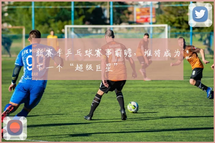 新赛季乒乓球赛事前瞻，谁将成为下一个“超级巨星”
