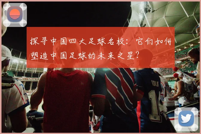 探寻中国四大足球名校：它们如何塑造中国足球的未来之星？
